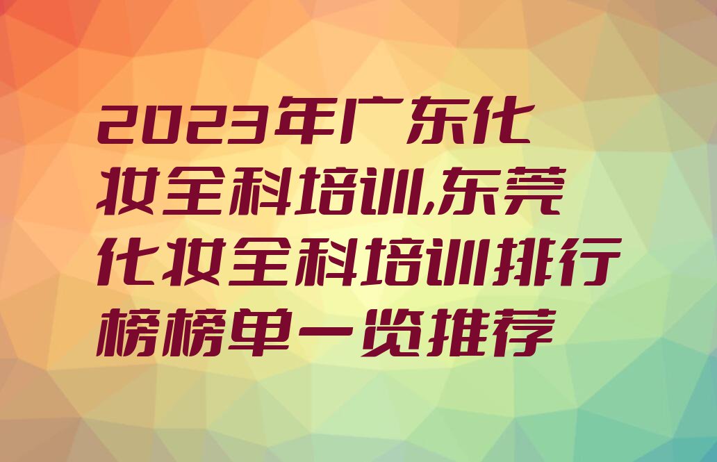 2023年广东化妆全科培训,东莞化妆全科培训排行榜榜单一览推荐