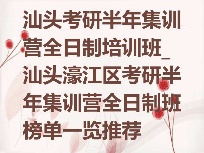 汕头考研半年集训营全日制培训班_汕头濠江区考研半年集训营全日制班榜单一览推荐