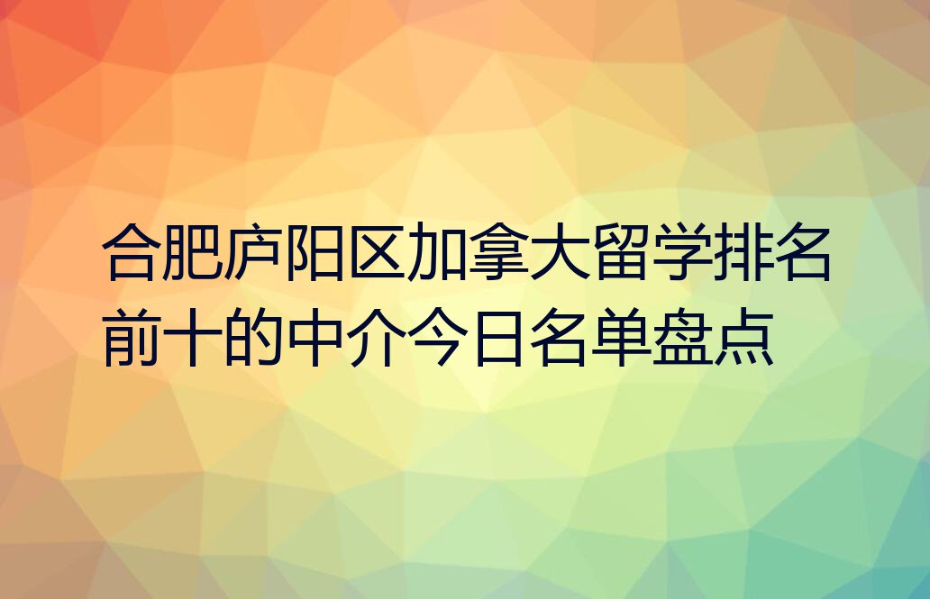 合肥庐阳区加拿大留学排名前十的中介今日名单盘点