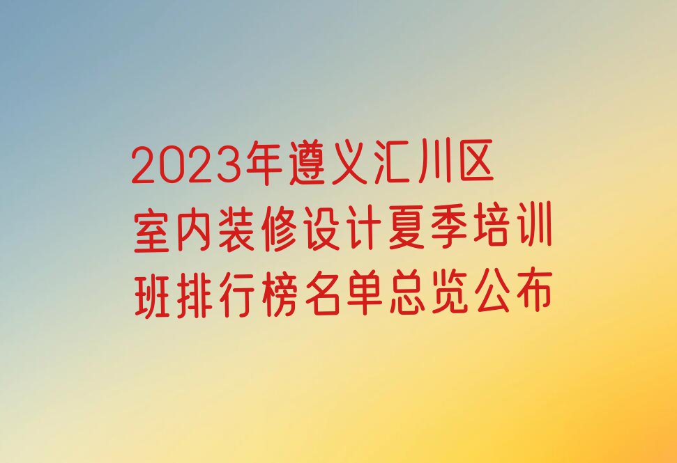 2023年遵义汇川区室内装修设计夏季培训班排行榜名单总览公布