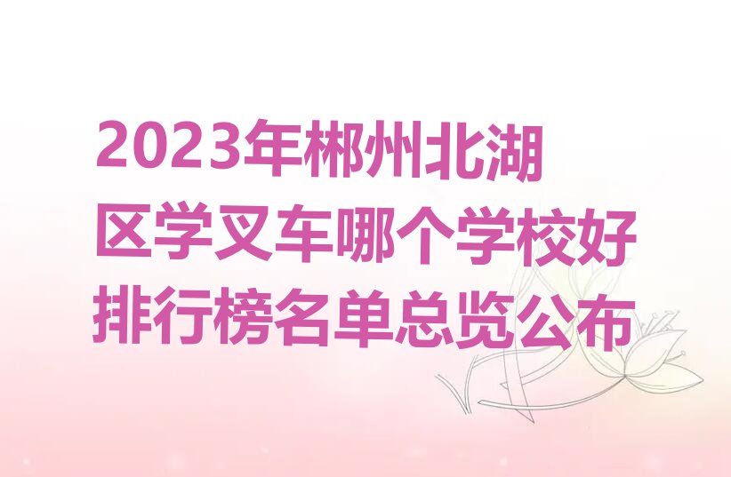 2023年郴州北湖区学叉车哪个学校好排行榜名单总览公布