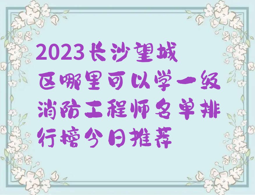 2023长沙望城区哪里可以学一级消防工程师名单排行榜今日推荐