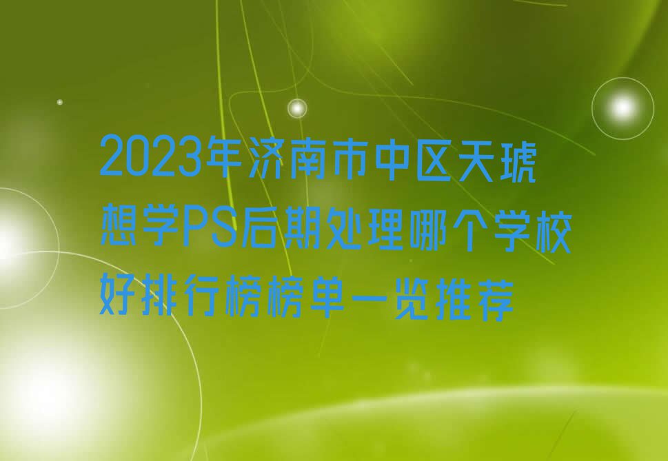 2023年济南市中区天琥想学PS后期处理哪个学校好排行榜榜单一览推荐