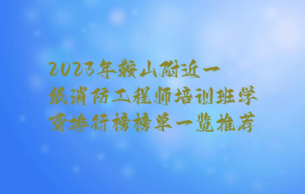 2023年鞍山附近一级消防工程师培训班学费排行榜榜单一览推荐