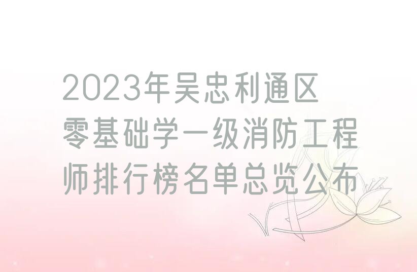 2023年吴忠利通区零基础学一级消防工程师排行榜名单总览公布