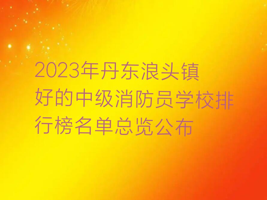 2023年丹东浪头镇好的中级消防员学校排行榜名单总览公布