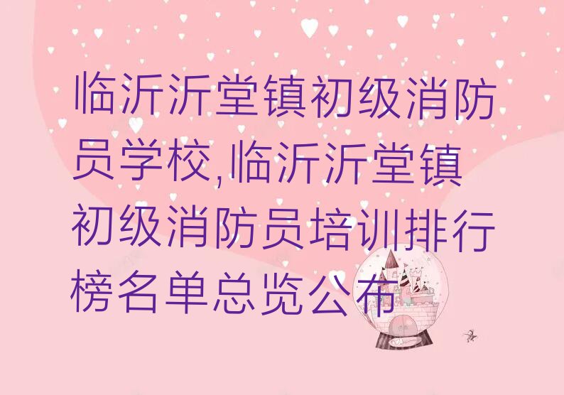 临沂沂堂镇初级消防员学校,临沂沂堂镇初级消防员培训排行榜名单总览公布