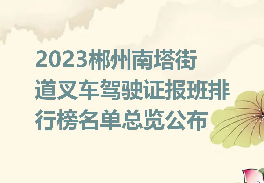 2023郴州南塔街道叉车驾驶证报班排行榜名单总览公布