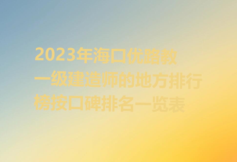 2023年海口优路教一级建造师的地方排行榜按口碑排名一览表