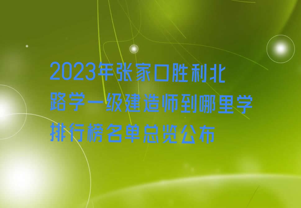 2023年张家口胜利北路学一级建造师到哪里学排行榜名单总览公布