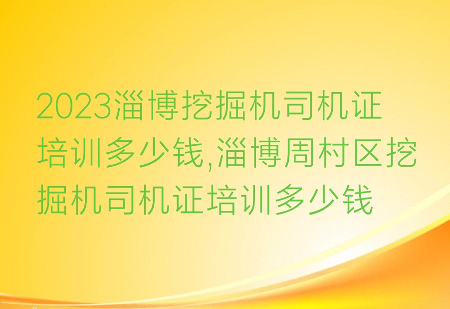 2023淄博挖掘机司机证培训多少钱,淄博周村区挖掘机司机证培训多少钱