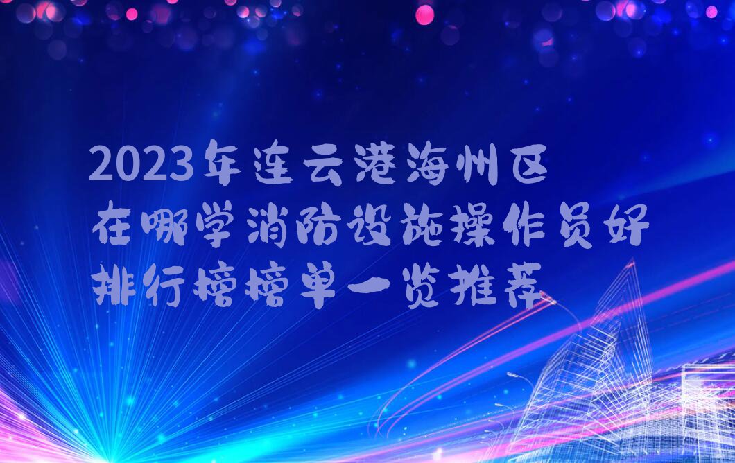 2023年连云港海州区在哪学消防设施操作员好排行榜榜单一览推荐