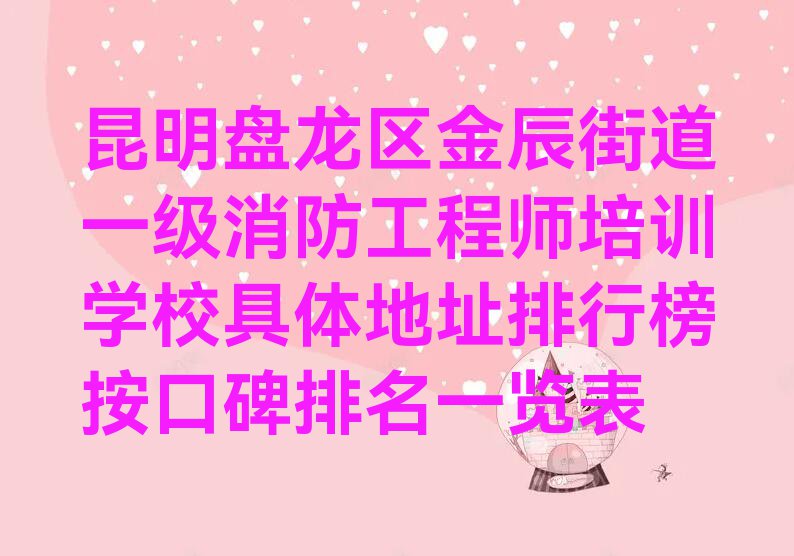 昆明盘龙区金辰街道一级消防工程师培训学校具体地址排行榜按口碑排名一览表