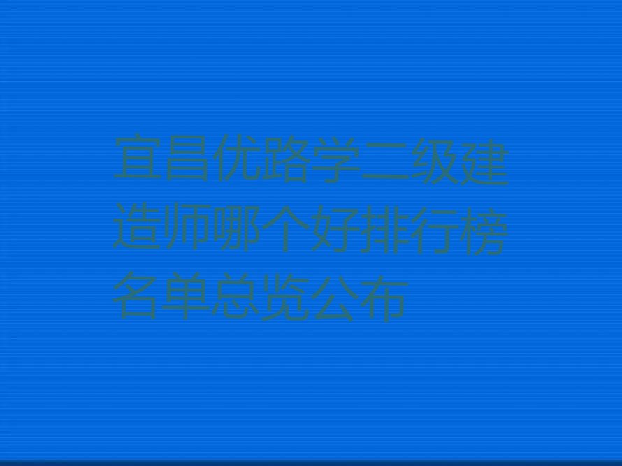 宜昌优路学二级建造师哪个好排行榜名单总览公布