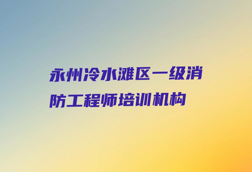 2023年永州冷水滩区一级消防工程师培训机构排行榜名单总览公布