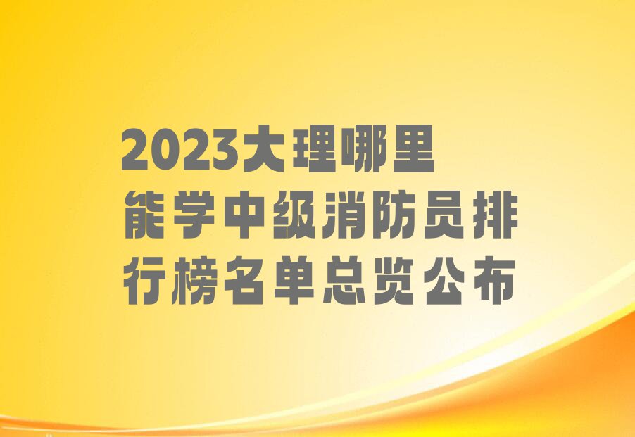 2023大理哪里能学中级消防员排行榜名单总览公布