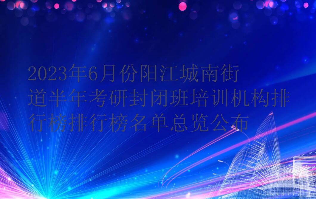 2023年6月份阳江城南街道半年考研封闭班培训机构排行榜排行榜名单总览公布