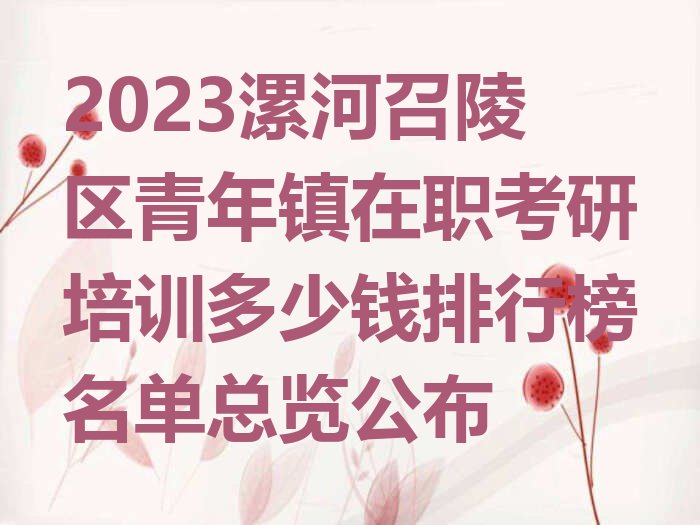 2023漯河召陵区青年镇在职考研培训多少钱排行榜名单总览公布