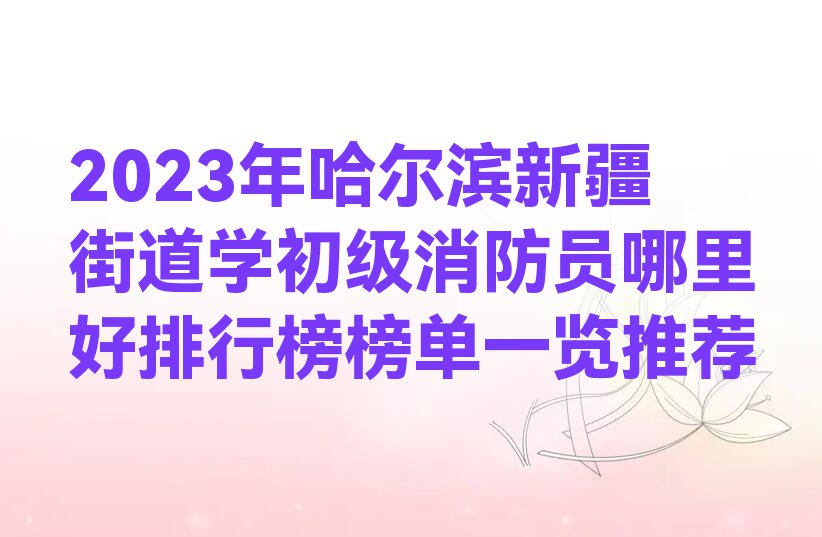 2023年哈尔滨新疆街道学初级消防员哪里好排行榜榜单一览推荐