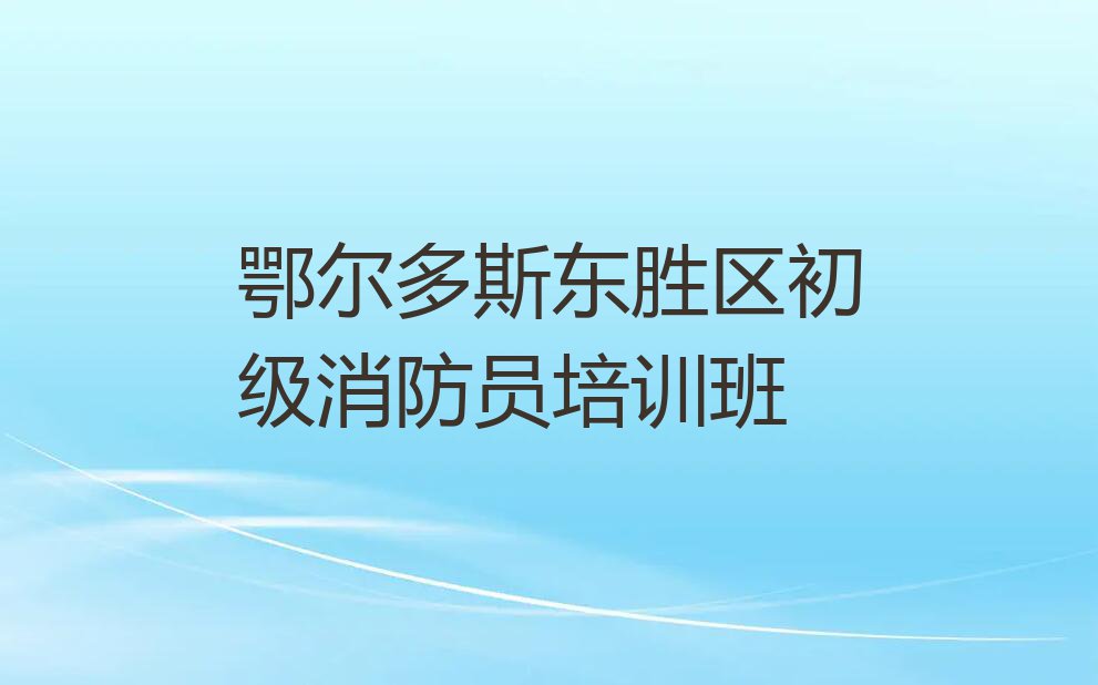 2023年鄂尔多斯鄂尔多斯市装备制造基地初级消防员在哪里培训排行榜按口碑排名一览表