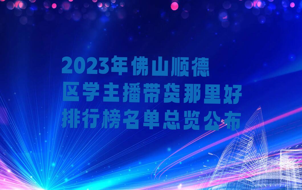 2023年佛山顺德区学主播带货那里好排行榜名单总览公布