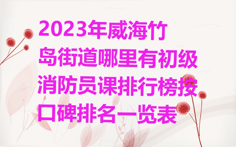 2023年威海竹岛街道哪里有初级消防员课排行榜按口碑排名一览表