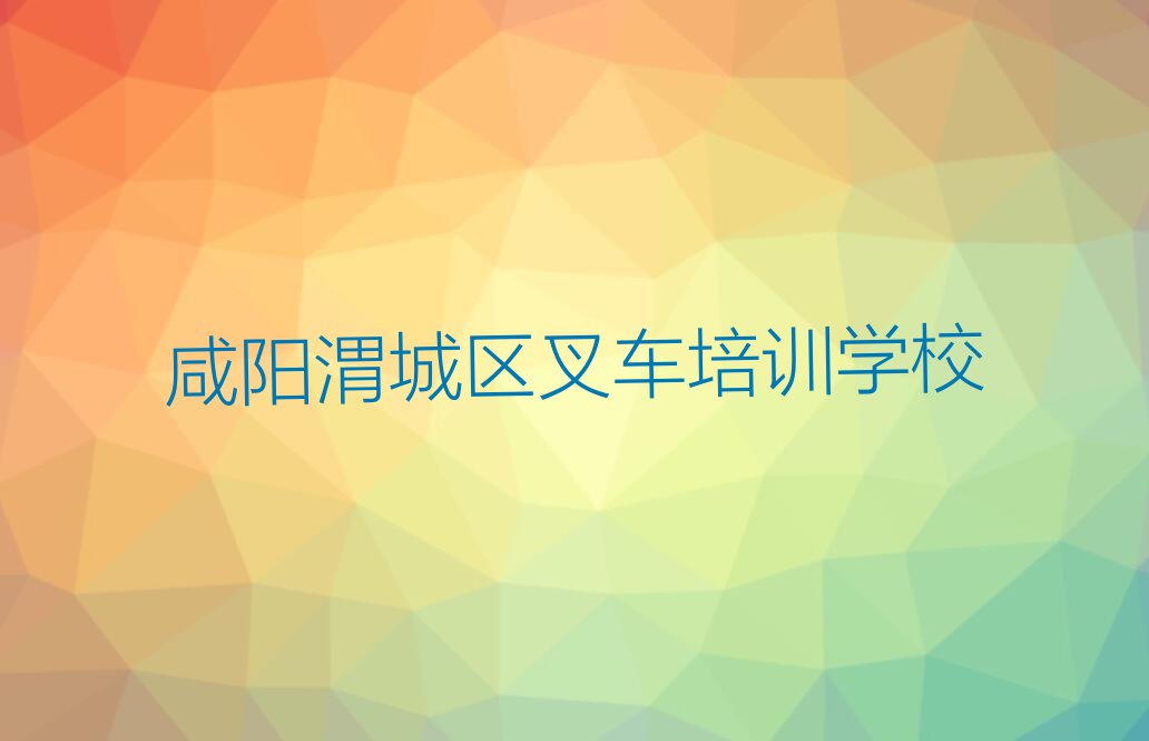 2023年咸阳渭城区学叉车哪个学校好排行榜榜单一览推荐