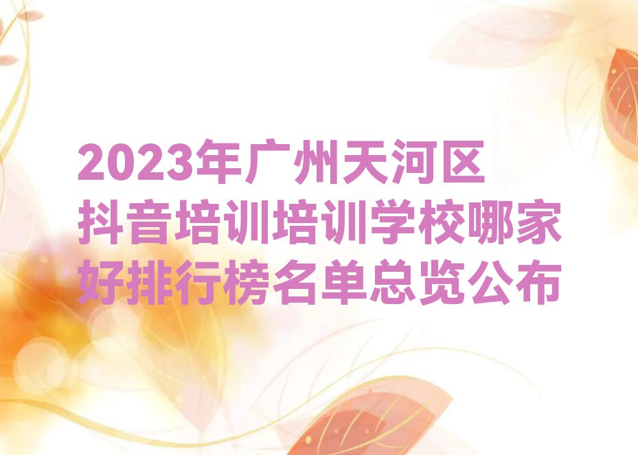 2023年广州天河区抖音培训培训学校哪家好排行榜名单总览公布