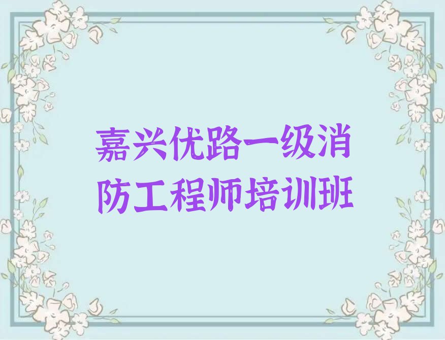 2023年嘉兴秀洲区一级消防工程师培训班晚班排行榜名单总览公布