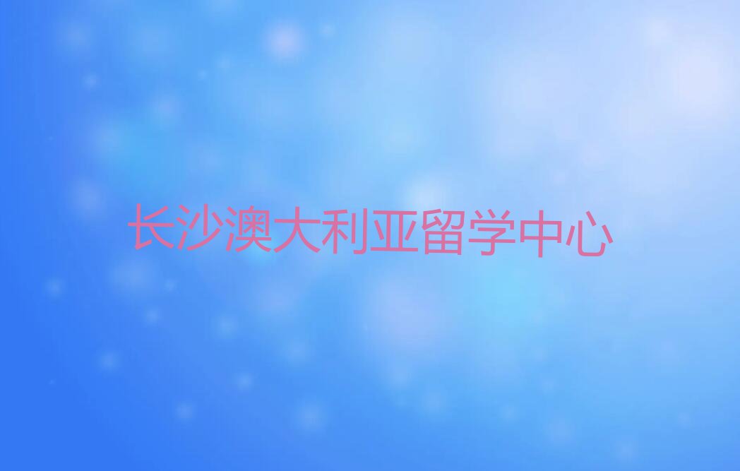 长沙岳麓区澳大利亚留学中介排名前十名单汇总