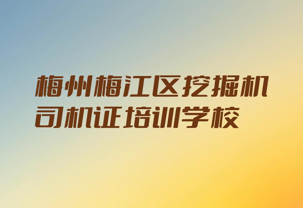 梅州梅江区挖掘机司机证学校推荐排行榜名单总览公布