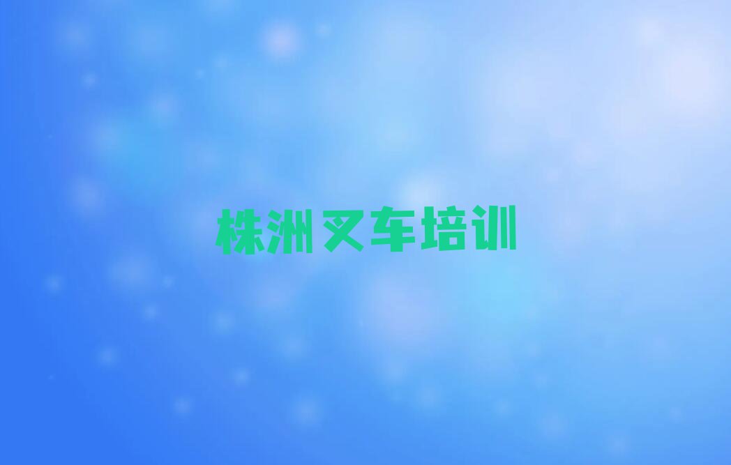 2023年株洲茨菇塘街道叉车培训班在哪排行榜按口碑排名一览表