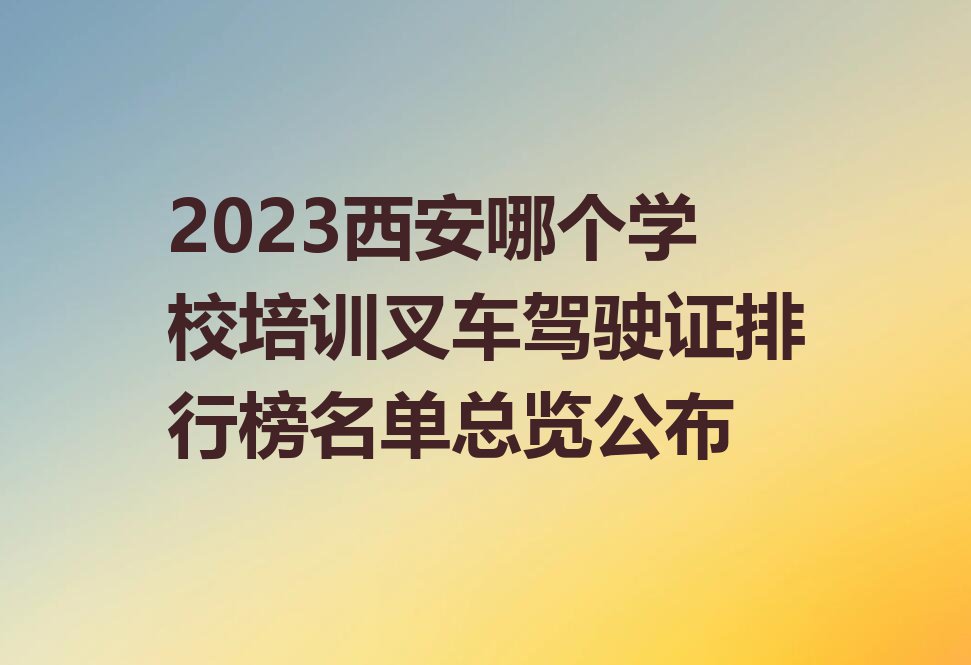 2023西安哪个学校培训叉车驾驶证排行榜名单总览公布