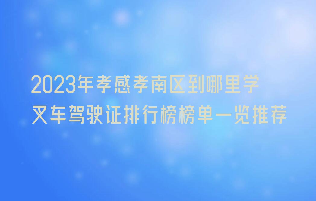 2023年孝感孝南区到哪里学叉车驾驶证排行榜榜单一览推荐