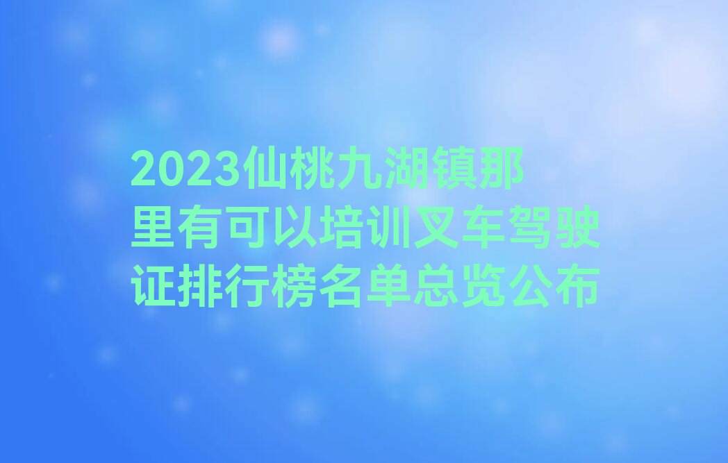 2023仙桃九湖镇那里有可以培训叉车驾驶证排行榜名单总览公布