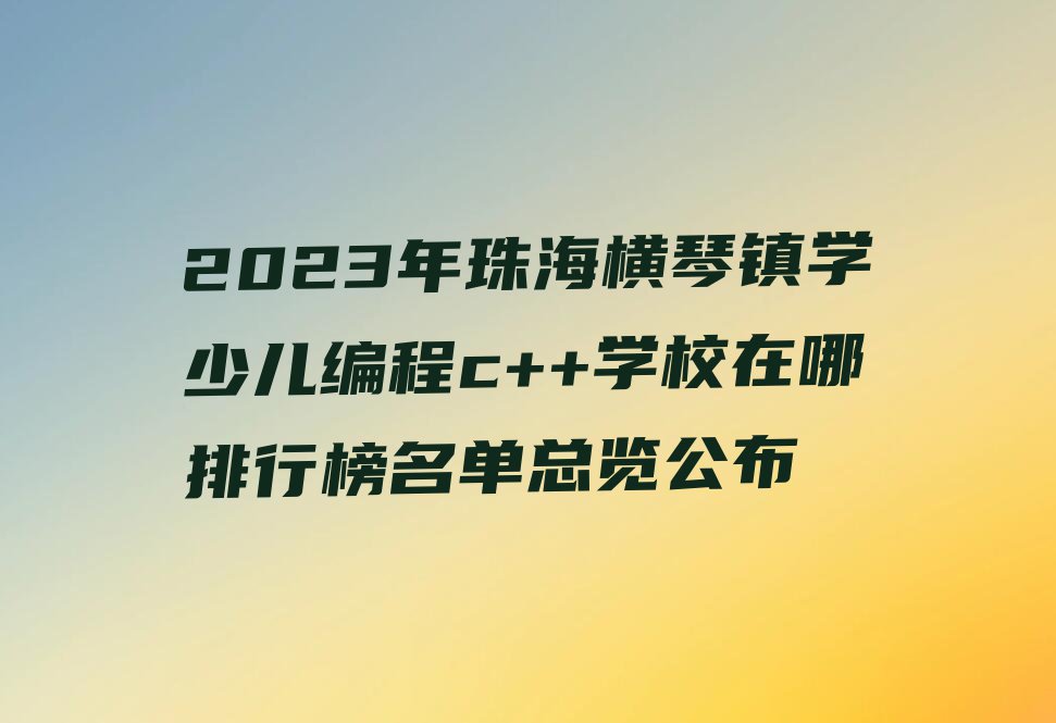 2023年珠海横琴镇学少儿编程c++学校在哪排行榜名单总览公布