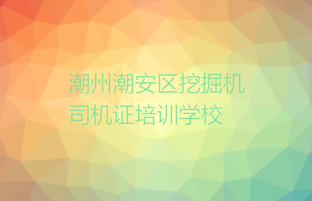 2023年潮州潮安区挖掘机司机证学校哪间好排行榜榜单一览推荐