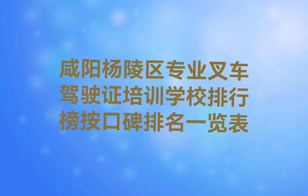 咸阳杨陵区专业叉车驾驶证培训学校排行榜按口碑排名一览表