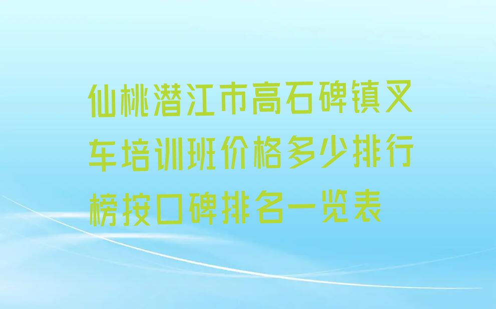 仙桃潜江市高石碑镇叉车培训班价格多少排行榜按口碑排名一览表