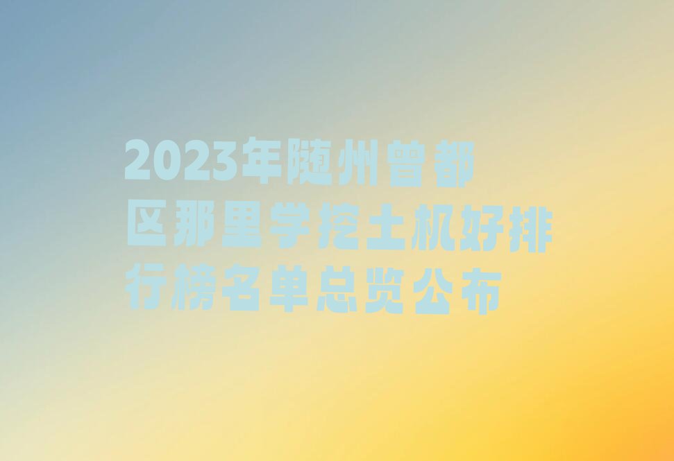 2023年随州曾都区那里学挖土机好排行榜名单总览公布