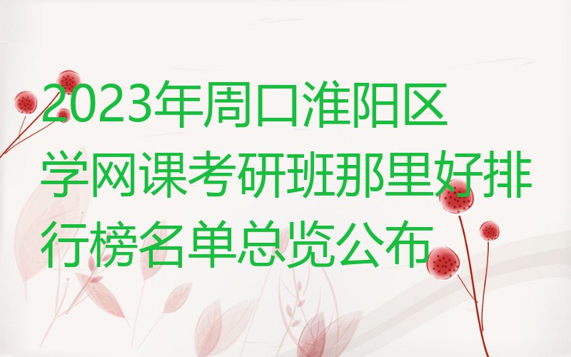 2023年周口淮阳区学网课考研班那里好排行榜名单总览公布