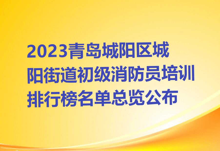 2023青岛城阳区城阳街道初级消防员培训排行榜名单总览公布