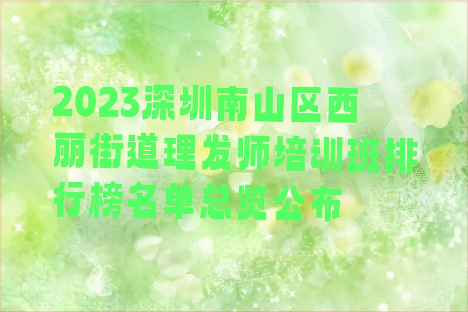 2023深圳南山区西丽街道理发师培训班排行榜名单总览公布