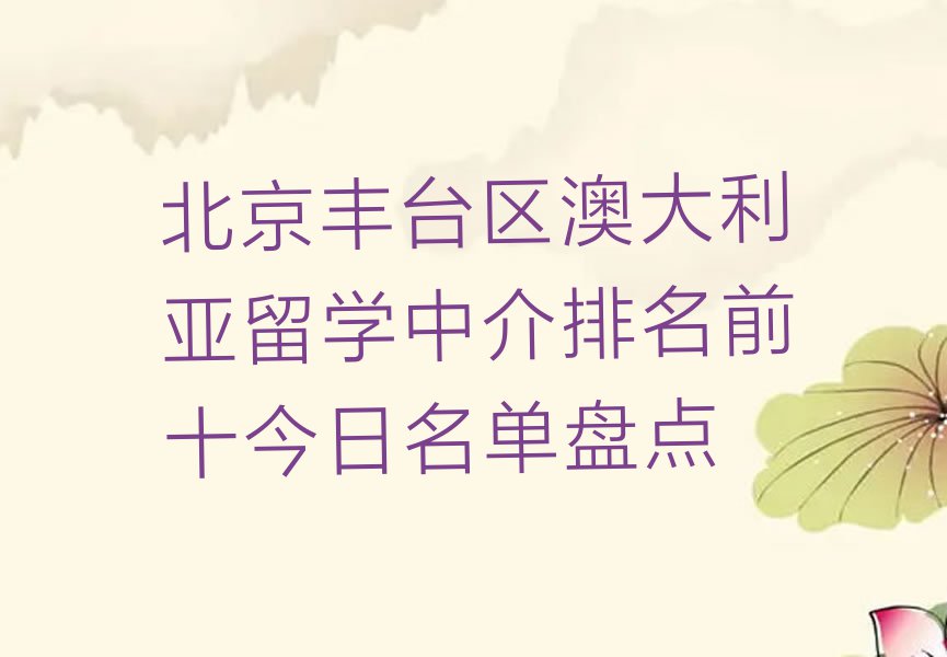 北京丰台区澳大利亚留学中介排名前十今日名单盘点