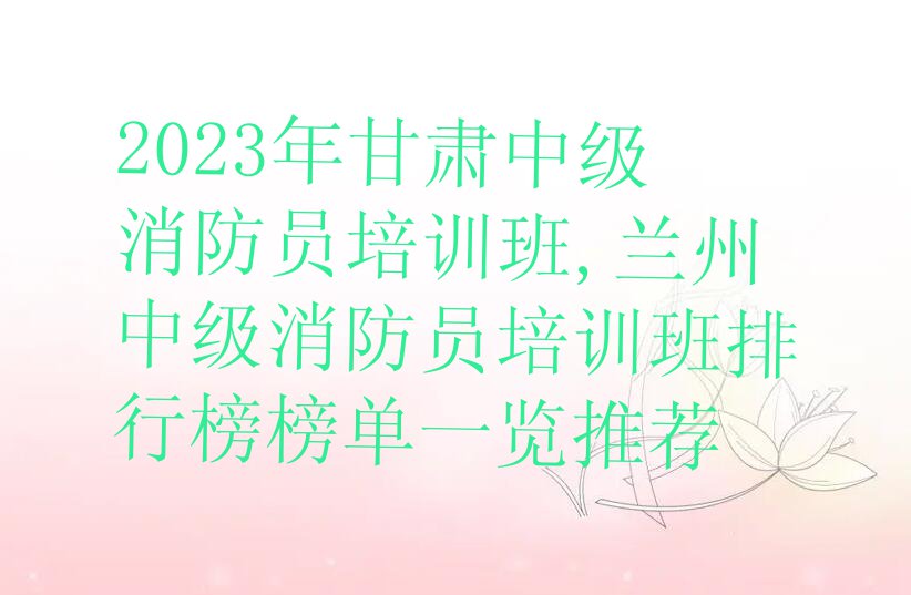 2023年甘肃中级消防员培训班,兰州中级消防员培训班排行榜榜单一览推荐