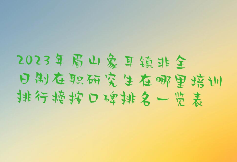 2023年眉山象耳镇非全日制在职研究生在哪里培训排行榜按口碑排名一览表