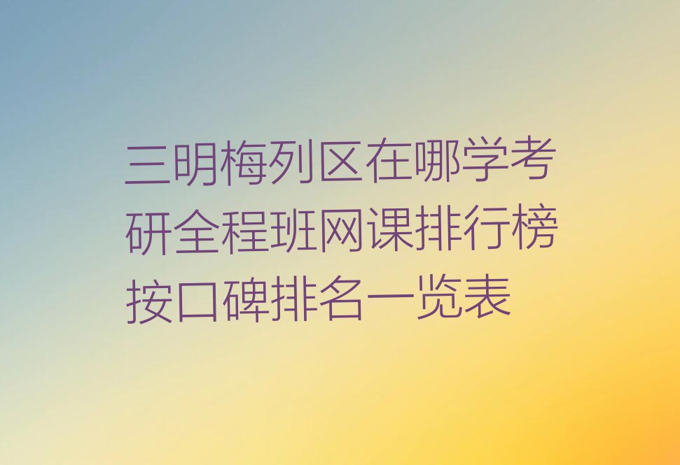 三明梅列区在哪学考研全程班网课排行榜按口碑排名一览表