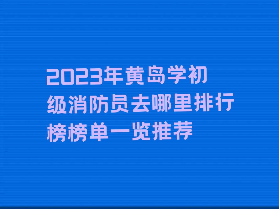 2023年黄岛学初级消防员去哪里排行榜榜单一览推荐