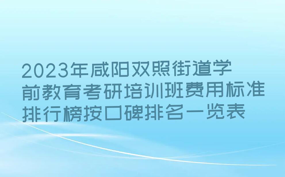 2023年咸阳双照街道学前教育考研培训班费用标准排行榜按口碑排名一览表