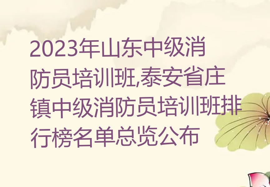 2023年山东中级消防员培训班,泰安省庄镇中级消防员培训班排行榜名单总览公布